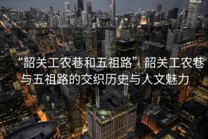 “韶關(guān)工農(nóng)巷和五祖路”韶關(guān)工農(nóng)巷與五祖路的交織歷史與人文魅力