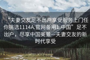 “夫妻交友足不出戶享受服務上門任你挑選1114A.官網(wǎng)備用1.中國”足不出戶，盡享中國美景—夫妻交友的新時代享受