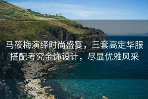 馬筱梅演繹時尚盛宴，三套高定華服搭配考究金飾設計，盡顯優(yōu)雅風采
