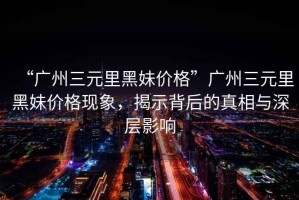 “廣州三元里黑妹價格”廣州三元里黑妹價格現(xiàn)象，揭示背后的真相與深層影響