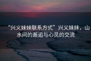 “興義妹妹聯(lián)系方式”興義妹妹，山水間的邂逅與心靈的交流