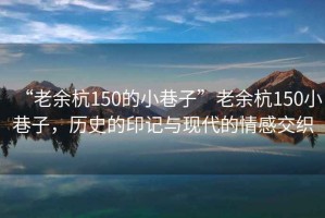 “老余杭150的小巷子”老余杭150小巷子，歷史的印記與現(xiàn)代的情感交織