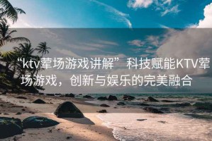 “ktv葷場游戲講解”科技賦能KTV葷場游戲，創(chuàng)新與娛樂的完美融合