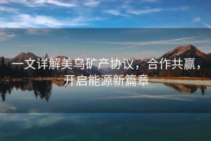 一文詳解美烏礦產(chǎn)協(xié)議，合作共贏，開啟能源新篇章