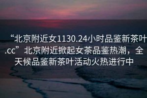 “北京附近女1130.24小時(shí)品鑒新茶葉.cc”北京附近掀起女茶品鑒熱潮，全天候品鑒新茶葉活動(dòng)火熱進(jìn)行中