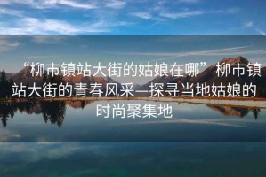 “柳市鎮(zhèn)站大街的姑娘在哪”柳市鎮(zhèn)站大街的青春風(fēng)采—探尋當(dāng)?shù)毓媚锏臅r(shí)尚聚集地