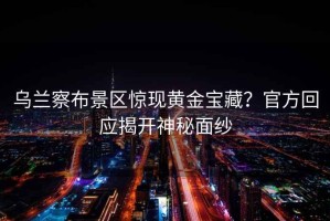 烏蘭察布景區(qū)驚現(xiàn)黃金寶藏？官方回應(yīng)揭開神秘面紗