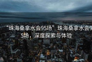 “珠海桑拿水會(huì)95場(chǎng)”珠海桑拿水會(huì)95場(chǎng)，深度探索與體驗(yàn)