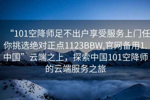 “101空降師足不出戶享受服務(wù)上門任你挑選絕對正點1123BBW.官網(wǎng)備用1.中國”云端之上，探索中國101空降師的云端服務(wù)之旅