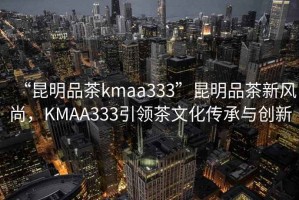 “昆明品茶kmaa333”昆明品茶新風(fēng)尚，KMAA333引領(lǐng)茶文化傳承與創(chuàng)新