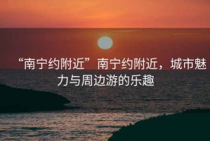 “南寧約附近”南寧約附近，城市魅力與周邊游的樂趣