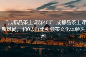 “成都品茶上課群400”成都品茶上課新風(fēng)尚，400人群組引領(lǐng)茶文化體驗(yàn)熱潮