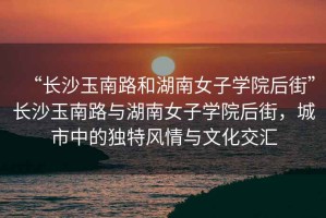 “長沙玉南路和湖南女子學院后街”長沙玉南路與湖南女子學院后街，城市中的獨特風情與文化交匯