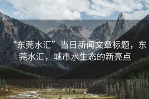 “東莞水匯”當(dāng)日新聞文章標(biāo)題，東莞水匯，城市水生態(tài)的新亮點(diǎn)