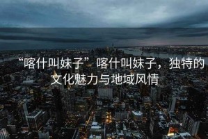“喀什叫妹子”喀什叫妹子，獨特的文化魅力與地域風情