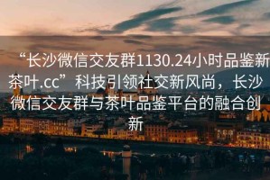 “長(zhǎng)沙微信交友群1130.24小時(shí)品鑒新茶葉.cc”科技引領(lǐng)社交新風(fēng)尚，長(zhǎng)沙微信交友群與茶葉品鑒平臺(tái)的融合創(chuàng)新