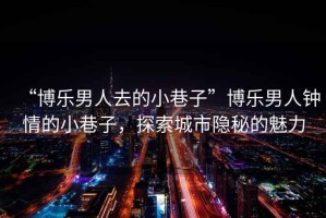 “博樂男人去的小巷子”博樂男人鐘情的小巷子，探索城市隱秘的魅力