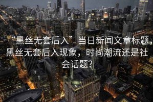 “黑絲無套后入”當(dāng)日新聞文章標(biāo)題，黑絲無套后入現(xiàn)象，時尚潮流還是社會話題？