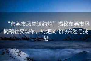 “東莞市鳳崗鎮(zhèn)約炮”揭秘東莞市鳳崗鎮(zhèn)社交現(xiàn)象，約炮文化的興起與挑戰(zhàn)