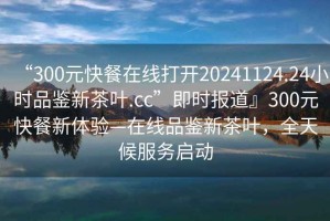 “300元快餐在線打開20241124.24小時品鑒新茶葉.cc”即時報道』300元快餐新體驗—在線品鑒新茶葉，全天候服務(wù)啟動