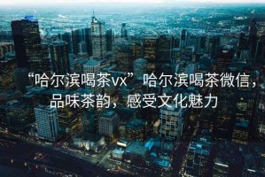 “哈爾濱喝茶vx”哈爾濱喝茶微信，品味茶韻，感受文化魅力