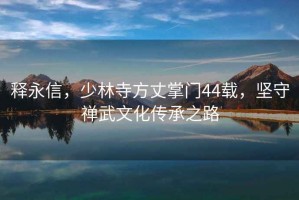 釋永信，少林寺方丈掌門44載，堅守禪武文化傳承之路