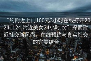 “約附近上門100元3小時在線打開20241124.附近美女24小時.cc”探索附近社交新風(fēng)尚，在線預(yù)約與真實社交的完美結(jié)合