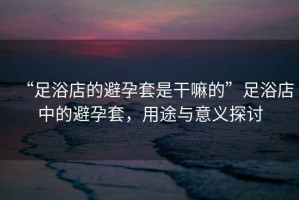 “足浴店的避孕套是干嘛的”足浴店中的避孕套，用途與意義探討