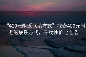 “400元附近聯(lián)系方式”探索400元附近的聯(lián)系方式，尋找性價比之選