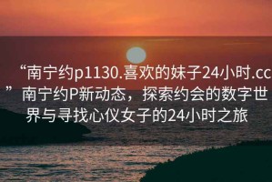 “南寧約p1130.喜歡的妹子24小時(shí).cc”南寧約P新動(dòng)態(tài)，探索約會(huì)的數(shù)字世界與尋找心儀女子的24小時(shí)之旅