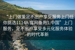 “上門做愛足不出戶享受服務(wù)上門任你挑選1114A.官網(wǎng)備用1.中國”上門服務(wù)，足不出戶享受多元化服務(wù)體驗的時代革新