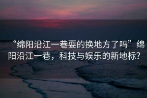 “綿陽沿江一巷耍的換地方了嗎”綿陽沿江一巷，科技與娛樂的新地標(biāo)？