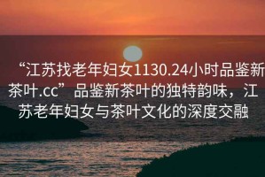 “江蘇找老年婦女1130.24小時品鑒新茶葉.cc”品鑒新茶葉的獨(dú)特韻味，江蘇老年婦女與茶葉文化的深度交融