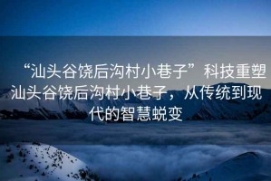 “汕頭谷饒后溝村小巷子”科技重塑汕頭谷饒后溝村小巷子，從傳統(tǒng)到現(xiàn)代的智慧蛻變