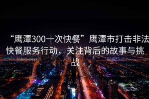 “鷹潭300一次快餐”鷹潭市打擊非法快餐服務(wù)行動，關(guān)注背后的故事與挑戰(zhàn)