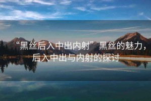“黑絲后入中出內(nèi)射”黑絲的魅力，后入中出與內(nèi)射的探討