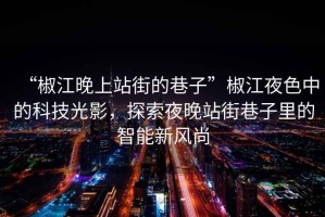 “椒江晚上站街的巷子”椒江夜色中的科技光影，探索夜晚站街巷子里的智能新風(fēng)尚