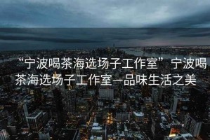 “寧波喝茶海選場子工作室”寧波喝茶海選場子工作室—品味生活之美