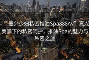“嘉興少婦私密推油Spa888AV”嘉興美景下的私密呵護(hù)，推油Spa的魅力與私密之旅