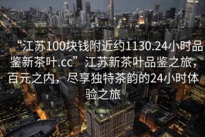 “江蘇100塊錢附近約1130.24小時(shí)品鑒新茶葉.cc”江蘇新茶葉品鑒之旅，百元之內(nèi)，盡享獨(dú)特茶韻的24小時(shí)體驗(yàn)之旅