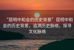 “昆明中和會(huì)的歷史背景”昆明中和會(huì)的歷史背景，追溯歷史脈絡(luò)，探尋文化脈絡(luò)