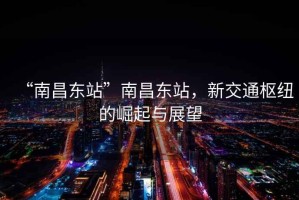 “南昌東站”南昌東站，新交通樞紐的崛起與展望