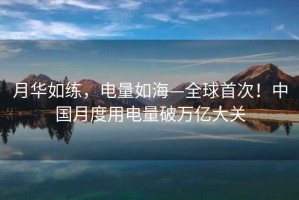 月華如練，電量如海—全球首次！中國月度用電量破萬億大關(guān)