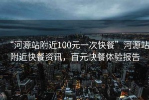 “河源站附近100元一次快餐”河源站附近快餐資訊，百元快餐體驗報告
