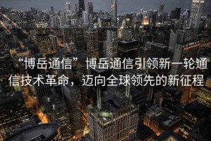 “博岳通信”博岳通信引領(lǐng)新一輪通信技術(shù)革命，邁向全球領(lǐng)先的新征程