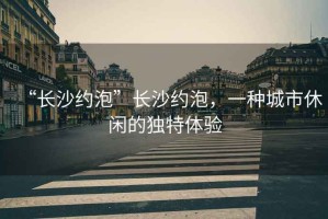 “長沙約泡”長沙約泡，一種城市休閑的獨(dú)特體驗(yàn)