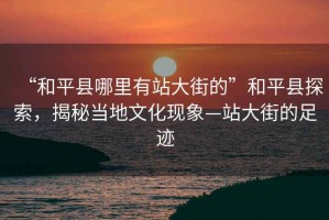 “和平縣哪里有站大街的”和平縣探索，揭秘當(dāng)?shù)匚幕F(xiàn)象—站大街的足跡