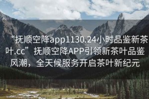 “撫順空降app1130.24小時(shí)品鑒新茶葉.cc”撫順空降A(chǔ)PP引領(lǐng)新茶葉品鑒風(fēng)潮，全天候服務(wù)開(kāi)啟茶葉新紀(jì)元