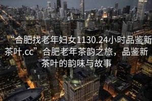 “合肥找老年婦女1130.24小時(shí)品鑒新茶葉.cc”合肥老年茶韻之旅，品鑒新茶葉的韻味與故事