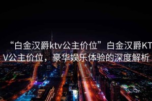 “白金漢爵ktv公主價(jià)位”白金漢爵KTV公主價(jià)位，豪華娛樂體驗(yàn)的深度解析